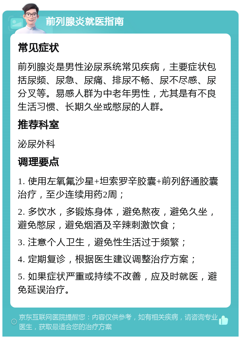 前列腺炎就医指南 常见症状 前列腺炎是男性泌尿系统常见疾病，主要症状包括尿频、尿急、尿痛、排尿不畅、尿不尽感、尿分叉等。易感人群为中老年男性，尤其是有不良生活习惯、长期久坐或憋尿的人群。 推荐科室 泌尿外科 调理要点 1. 使用左氧氟沙星+坦索罗辛胶囊+前列舒通胶囊治疗，至少连续用药2周； 2. 多饮水，多锻炼身体，避免熬夜，避免久坐，避免憋尿，避免烟酒及辛辣刺激饮食； 3. 注意个人卫生，避免性生活过于频繁； 4. 定期复诊，根据医生建议调整治疗方案； 5. 如果症状严重或持续不改善，应及时就医，避免延误治疗。