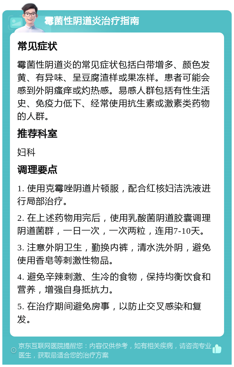 霉菌性阴道炎治疗指南 常见症状 霉菌性阴道炎的常见症状包括白带增多、颜色发黄、有异味、呈豆腐渣样或果冻样。患者可能会感到外阴瘙痒或灼热感。易感人群包括有性生活史、免疫力低下、经常使用抗生素或激素类药物的人群。 推荐科室 妇科 调理要点 1. 使用克霉唑阴道片顿服，配合红核妇洁洗液进行局部治疗。 2. 在上述药物用完后，使用乳酸菌阴道胶囊调理阴道菌群，一日一次，一次两粒，连用7-10天。 3. 注意外阴卫生，勤换内裤，清水洗外阴，避免使用香皂等刺激性物品。 4. 避免辛辣刺激、生冷的食物，保持均衡饮食和营养，增强自身抵抗力。 5. 在治疗期间避免房事，以防止交叉感染和复发。