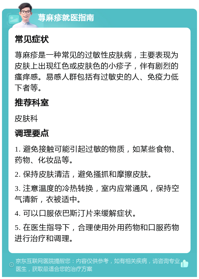 荨麻疹就医指南 常见症状 荨麻疹是一种常见的过敏性皮肤病，主要表现为皮肤上出现红色或皮肤色的小疹子，伴有剧烈的瘙痒感。易感人群包括有过敏史的人、免疫力低下者等。 推荐科室 皮肤科 调理要点 1. 避免接触可能引起过敏的物质，如某些食物、药物、化妆品等。 2. 保持皮肤清洁，避免搔抓和摩擦皮肤。 3. 注意温度的冷热转换，室内应常通风，保持空气清新，衣被适中。 4. 可以口服依巴斯汀片来缓解症状。 5. 在医生指导下，合理使用外用药物和口服药物进行治疗和调理。