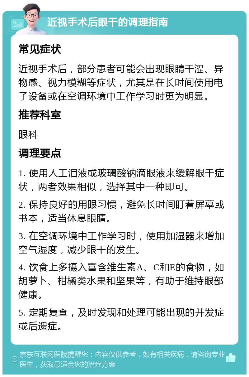 近视手术后眼干的调理指南 常见症状 近视手术后，部分患者可能会出现眼睛干涩、异物感、视力模糊等症状，尤其是在长时间使用电子设备或在空调环境中工作学习时更为明显。 推荐科室 眼科 调理要点 1. 使用人工泪液或玻璃酸钠滴眼液来缓解眼干症状，两者效果相似，选择其中一种即可。 2. 保持良好的用眼习惯，避免长时间盯着屏幕或书本，适当休息眼睛。 3. 在空调环境中工作学习时，使用加湿器来增加空气湿度，减少眼干的发生。 4. 饮食上多摄入富含维生素A、C和E的食物，如胡萝卜、柑橘类水果和坚果等，有助于维持眼部健康。 5. 定期复查，及时发现和处理可能出现的并发症或后遗症。