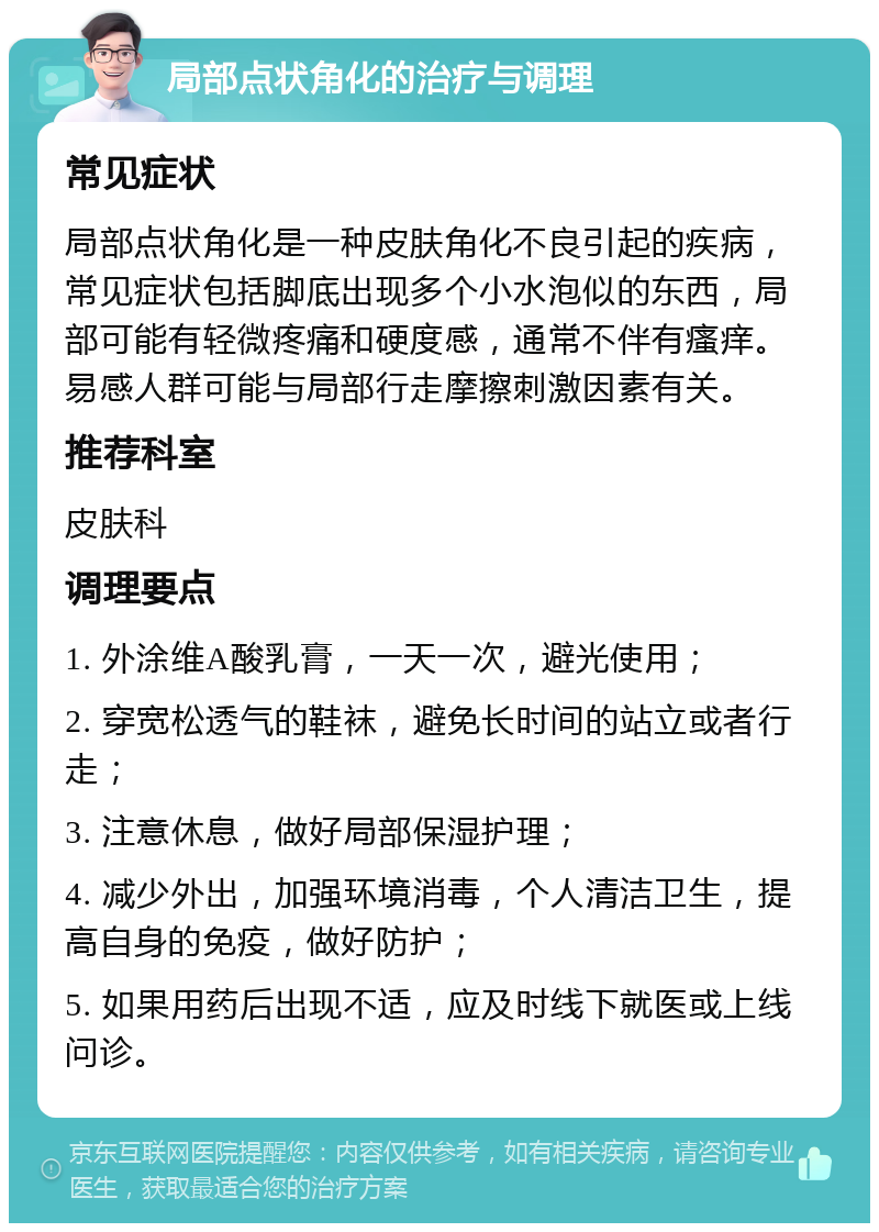 局部点状角化的治疗与调理 常见症状 局部点状角化是一种皮肤角化不良引起的疾病，常见症状包括脚底出现多个小水泡似的东西，局部可能有轻微疼痛和硬度感，通常不伴有瘙痒。易感人群可能与局部行走摩擦刺激因素有关。 推荐科室 皮肤科 调理要点 1. 外涂维A酸乳膏，一天一次，避光使用； 2. 穿宽松透气的鞋袜，避免长时间的站立或者行走； 3. 注意休息，做好局部保湿护理； 4. 减少外出，加强环境消毒，个人清洁卫生，提高自身的免疫，做好防护； 5. 如果用药后出现不适，应及时线下就医或上线问诊。