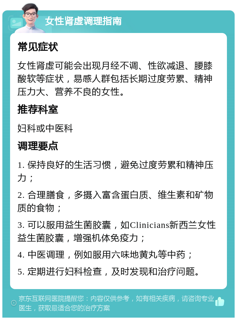 女性肾虚调理指南 常见症状 女性肾虚可能会出现月经不调、性欲减退、腰膝酸软等症状，易感人群包括长期过度劳累、精神压力大、营养不良的女性。 推荐科室 妇科或中医科 调理要点 1. 保持良好的生活习惯，避免过度劳累和精神压力； 2. 合理膳食，多摄入富含蛋白质、维生素和矿物质的食物； 3. 可以服用益生菌胶囊，如Clinicians新西兰女性益生菌胶囊，增强机体免疫力； 4. 中医调理，例如服用六味地黄丸等中药； 5. 定期进行妇科检查，及时发现和治疗问题。