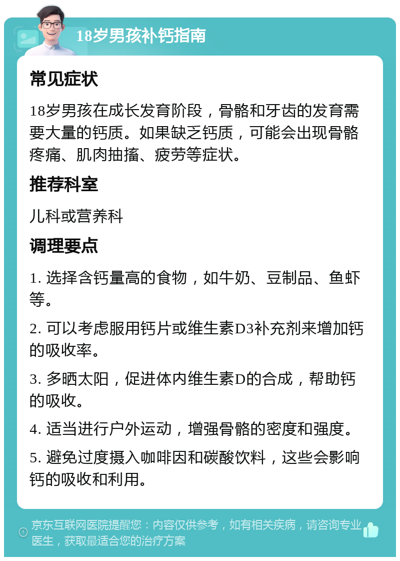 18岁男孩补钙指南 常见症状 18岁男孩在成长发育阶段，骨骼和牙齿的发育需要大量的钙质。如果缺乏钙质，可能会出现骨骼疼痛、肌肉抽搐、疲劳等症状。 推荐科室 儿科或营养科 调理要点 1. 选择含钙量高的食物，如牛奶、豆制品、鱼虾等。 2. 可以考虑服用钙片或维生素D3补充剂来增加钙的吸收率。 3. 多晒太阳，促进体内维生素D的合成，帮助钙的吸收。 4. 适当进行户外运动，增强骨骼的密度和强度。 5. 避免过度摄入咖啡因和碳酸饮料，这些会影响钙的吸收和利用。