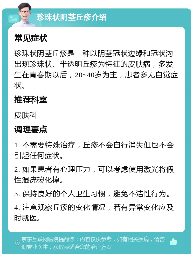 珍珠状阴茎丘疹介绍 常见症状 珍珠状阴茎丘疹是一种以阴茎冠状边缘和冠状沟出现珍珠状、半透明丘疹为特征的皮肤病，多发生在青春期以后，20~40岁为主，患者多无自觉症状。 推荐科室 皮肤科 调理要点 1. 不需要特殊治疗，丘疹不会自行消失但也不会引起任何症状。 2. 如果患者有心理压力，可以考虑使用激光将假性湿疣碳化掉。 3. 保持良好的个人卫生习惯，避免不洁性行为。 4. 注意观察丘疹的变化情况，若有异常变化应及时就医。