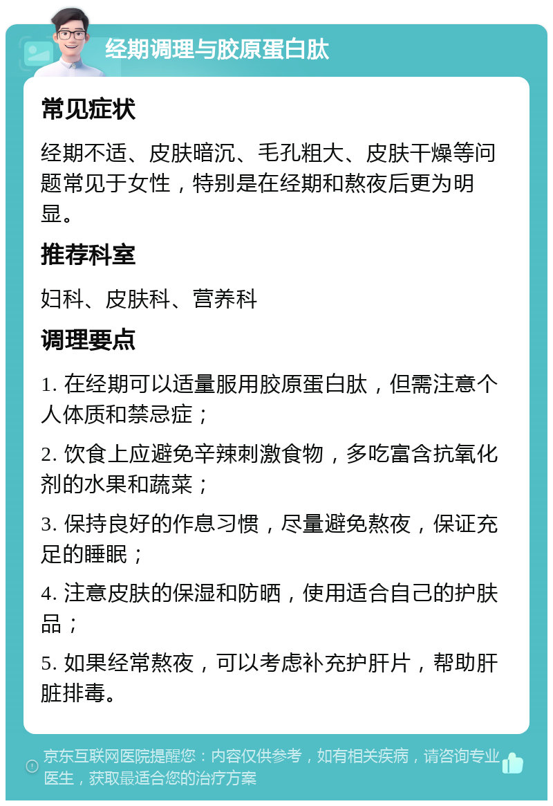 经期调理与胶原蛋白肽 常见症状 经期不适、皮肤暗沉、毛孔粗大、皮肤干燥等问题常见于女性，特别是在经期和熬夜后更为明显。 推荐科室 妇科、皮肤科、营养科 调理要点 1. 在经期可以适量服用胶原蛋白肽，但需注意个人体质和禁忌症； 2. 饮食上应避免辛辣刺激食物，多吃富含抗氧化剂的水果和蔬菜； 3. 保持良好的作息习惯，尽量避免熬夜，保证充足的睡眠； 4. 注意皮肤的保湿和防晒，使用适合自己的护肤品； 5. 如果经常熬夜，可以考虑补充护肝片，帮助肝脏排毒。