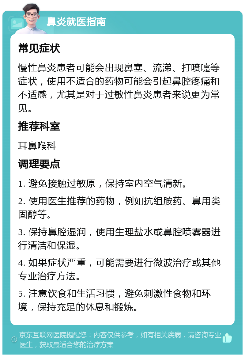 鼻炎就医指南 常见症状 慢性鼻炎患者可能会出现鼻塞、流涕、打喷嚏等症状，使用不适合的药物可能会引起鼻腔疼痛和不适感，尤其是对于过敏性鼻炎患者来说更为常见。 推荐科室 耳鼻喉科 调理要点 1. 避免接触过敏原，保持室内空气清新。 2. 使用医生推荐的药物，例如抗组胺药、鼻用类固醇等。 3. 保持鼻腔湿润，使用生理盐水或鼻腔喷雾器进行清洁和保湿。 4. 如果症状严重，可能需要进行微波治疗或其他专业治疗方法。 5. 注意饮食和生活习惯，避免刺激性食物和环境，保持充足的休息和锻炼。