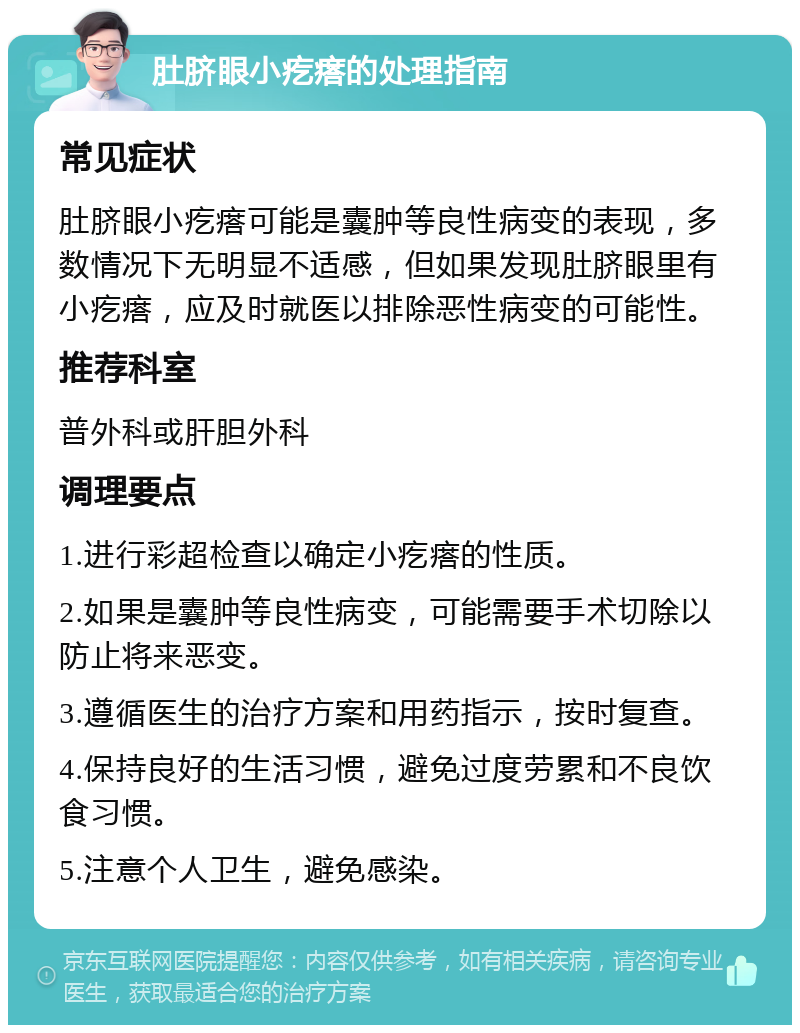 肚脐眼小疙瘩的处理指南 常见症状 肚脐眼小疙瘩可能是囊肿等良性病变的表现，多数情况下无明显不适感，但如果发现肚脐眼里有小疙瘩，应及时就医以排除恶性病变的可能性。 推荐科室 普外科或肝胆外科 调理要点 1.进行彩超检查以确定小疙瘩的性质。 2.如果是囊肿等良性病变，可能需要手术切除以防止将来恶变。 3.遵循医生的治疗方案和用药指示，按时复查。 4.保持良好的生活习惯，避免过度劳累和不良饮食习惯。 5.注意个人卫生，避免感染。