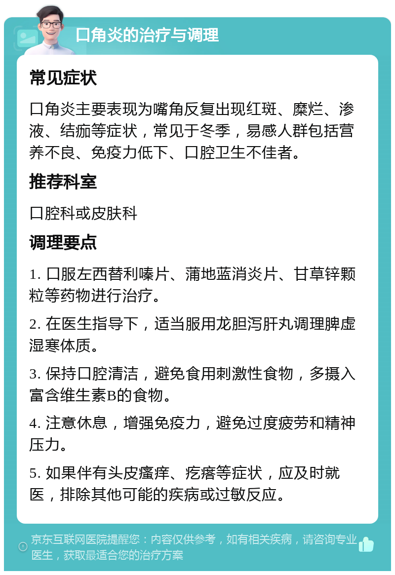 口角炎的治疗与调理 常见症状 口角炎主要表现为嘴角反复出现红斑、糜烂、渗液、结痂等症状，常见于冬季，易感人群包括营养不良、免疫力低下、口腔卫生不佳者。 推荐科室 口腔科或皮肤科 调理要点 1. 口服左西替利嗪片、蒲地蓝消炎片、甘草锌颗粒等药物进行治疗。 2. 在医生指导下，适当服用龙胆泻肝丸调理脾虚湿寒体质。 3. 保持口腔清洁，避免食用刺激性食物，多摄入富含维生素B的食物。 4. 注意休息，增强免疫力，避免过度疲劳和精神压力。 5. 如果伴有头皮瘙痒、疙瘩等症状，应及时就医，排除其他可能的疾病或过敏反应。