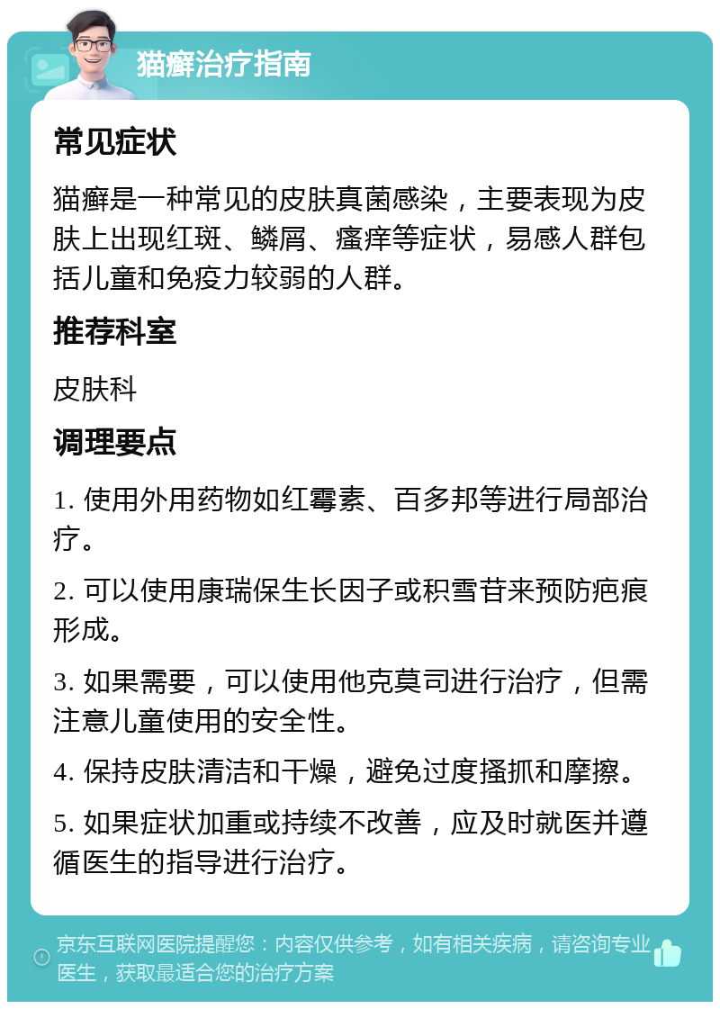 猫癣治疗指南 常见症状 猫癣是一种常见的皮肤真菌感染，主要表现为皮肤上出现红斑、鳞屑、瘙痒等症状，易感人群包括儿童和免疫力较弱的人群。 推荐科室 皮肤科 调理要点 1. 使用外用药物如红霉素、百多邦等进行局部治疗。 2. 可以使用康瑞保生长因子或积雪苷来预防疤痕形成。 3. 如果需要，可以使用他克莫司进行治疗，但需注意儿童使用的安全性。 4. 保持皮肤清洁和干燥，避免过度搔抓和摩擦。 5. 如果症状加重或持续不改善，应及时就医并遵循医生的指导进行治疗。