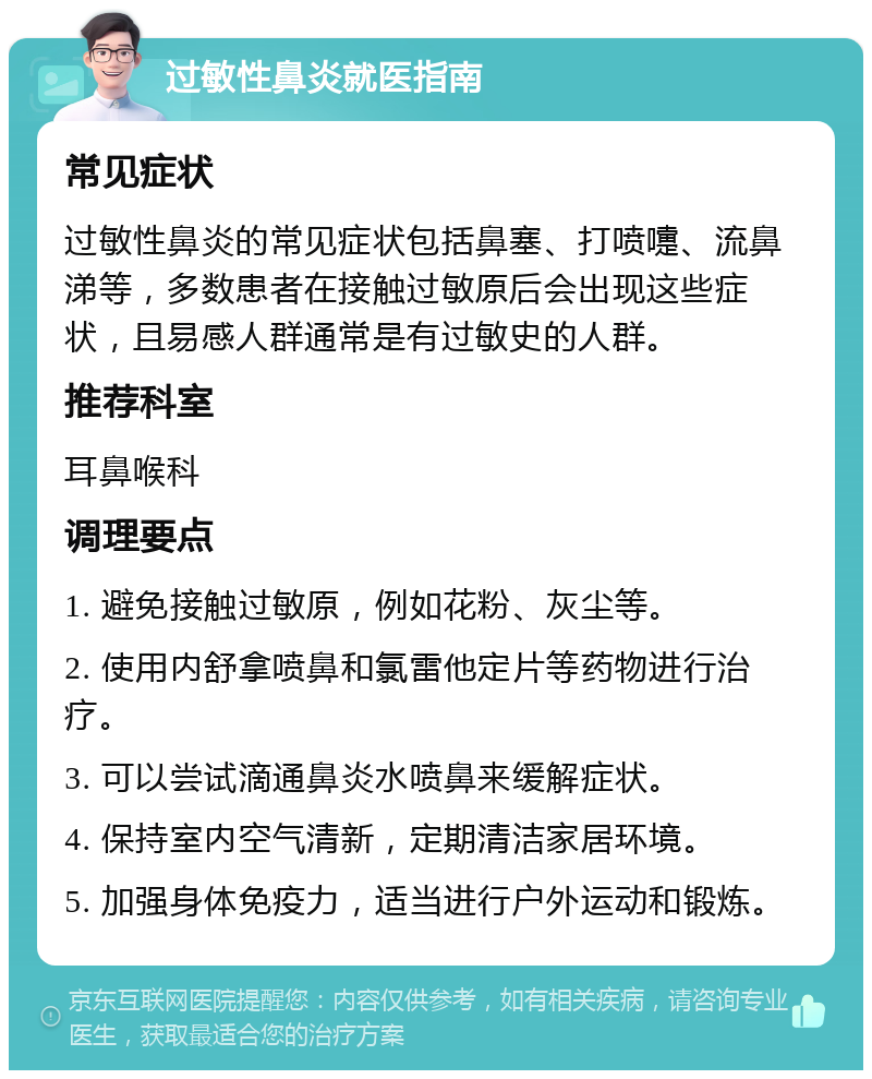 过敏性鼻炎就医指南 常见症状 过敏性鼻炎的常见症状包括鼻塞、打喷嚏、流鼻涕等，多数患者在接触过敏原后会出现这些症状，且易感人群通常是有过敏史的人群。 推荐科室 耳鼻喉科 调理要点 1. 避免接触过敏原，例如花粉、灰尘等。 2. 使用内舒拿喷鼻和氯雷他定片等药物进行治疗。 3. 可以尝试滴通鼻炎水喷鼻来缓解症状。 4. 保持室内空气清新，定期清洁家居环境。 5. 加强身体免疫力，适当进行户外运动和锻炼。