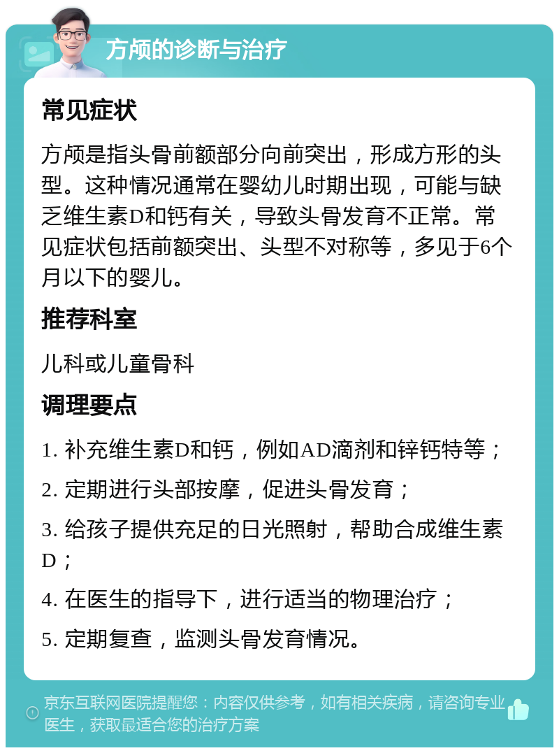 方颅的诊断与治疗 常见症状 方颅是指头骨前额部分向前突出，形成方形的头型。这种情况通常在婴幼儿时期出现，可能与缺乏维生素D和钙有关，导致头骨发育不正常。常见症状包括前额突出、头型不对称等，多见于6个月以下的婴儿。 推荐科室 儿科或儿童骨科 调理要点 1. 补充维生素D和钙，例如AD滴剂和锌钙特等； 2. 定期进行头部按摩，促进头骨发育； 3. 给孩子提供充足的日光照射，帮助合成维生素D； 4. 在医生的指导下，进行适当的物理治疗； 5. 定期复查，监测头骨发育情况。