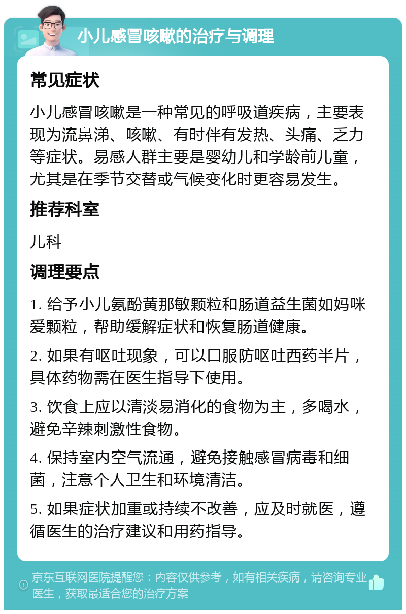 小儿感冒咳嗽的治疗与调理 常见症状 小儿感冒咳嗽是一种常见的呼吸道疾病，主要表现为流鼻涕、咳嗽、有时伴有发热、头痛、乏力等症状。易感人群主要是婴幼儿和学龄前儿童，尤其是在季节交替或气候变化时更容易发生。 推荐科室 儿科 调理要点 1. 给予小儿氨酚黄那敏颗粒和肠道益生菌如妈咪爱颗粒，帮助缓解症状和恢复肠道健康。 2. 如果有呕吐现象，可以口服防呕吐西药半片，具体药物需在医生指导下使用。 3. 饮食上应以清淡易消化的食物为主，多喝水，避免辛辣刺激性食物。 4. 保持室内空气流通，避免接触感冒病毒和细菌，注意个人卫生和环境清洁。 5. 如果症状加重或持续不改善，应及时就医，遵循医生的治疗建议和用药指导。