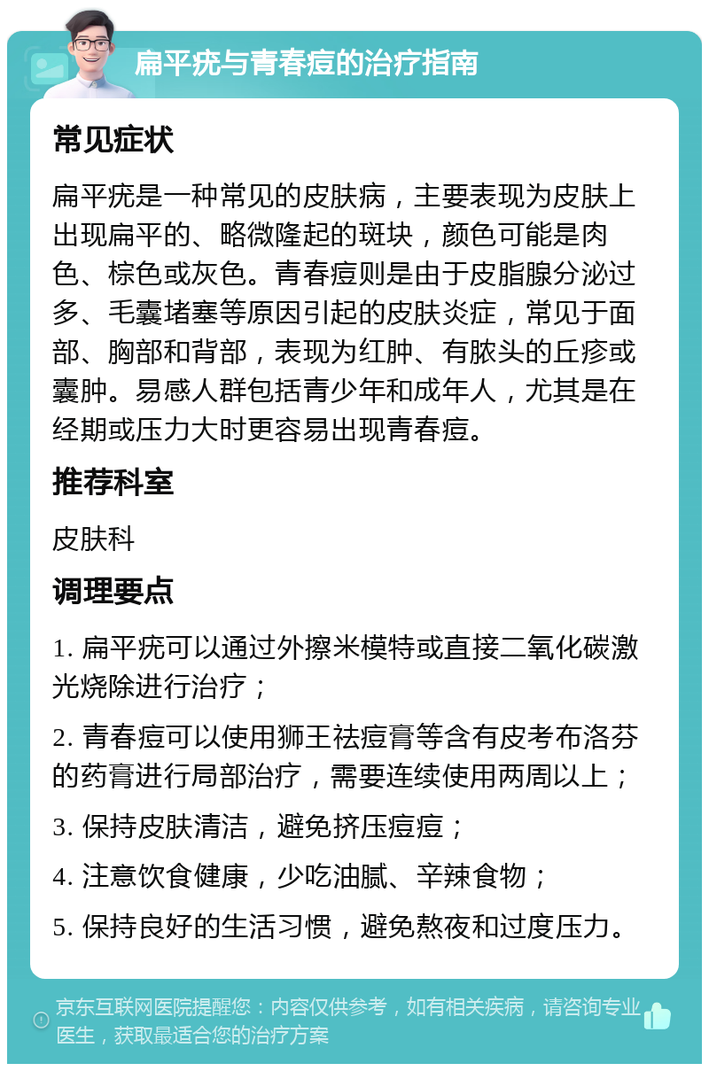 扁平疣与青春痘的治疗指南 常见症状 扁平疣是一种常见的皮肤病，主要表现为皮肤上出现扁平的、略微隆起的斑块，颜色可能是肉色、棕色或灰色。青春痘则是由于皮脂腺分泌过多、毛囊堵塞等原因引起的皮肤炎症，常见于面部、胸部和背部，表现为红肿、有脓头的丘疹或囊肿。易感人群包括青少年和成年人，尤其是在经期或压力大时更容易出现青春痘。 推荐科室 皮肤科 调理要点 1. 扁平疣可以通过外擦米模特或直接二氧化碳激光烧除进行治疗； 2. 青春痘可以使用狮王祛痘膏等含有皮考布洛芬的药膏进行局部治疗，需要连续使用两周以上； 3. 保持皮肤清洁，避免挤压痘痘； 4. 注意饮食健康，少吃油腻、辛辣食物； 5. 保持良好的生活习惯，避免熬夜和过度压力。