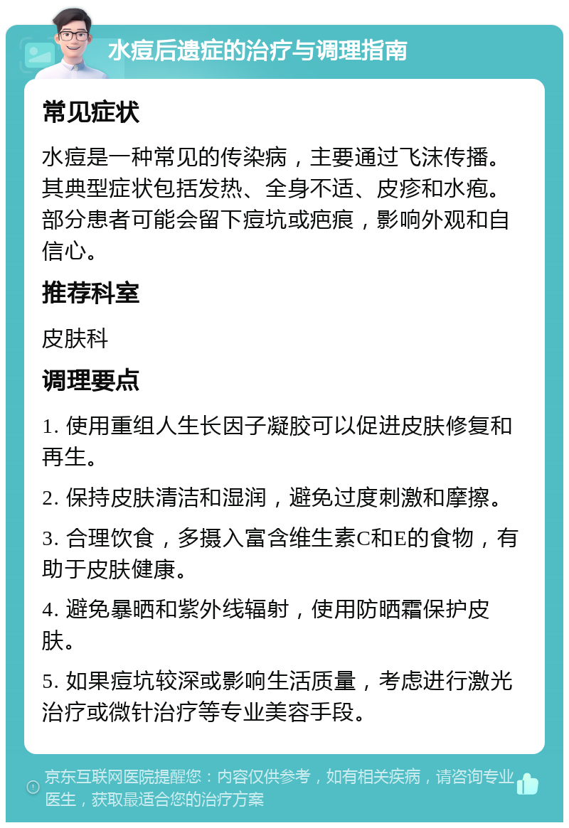 水痘后遗症的治疗与调理指南 常见症状 水痘是一种常见的传染病，主要通过飞沫传播。其典型症状包括发热、全身不适、皮疹和水疱。部分患者可能会留下痘坑或疤痕，影响外观和自信心。 推荐科室 皮肤科 调理要点 1. 使用重组人生长因子凝胶可以促进皮肤修复和再生。 2. 保持皮肤清洁和湿润，避免过度刺激和摩擦。 3. 合理饮食，多摄入富含维生素C和E的食物，有助于皮肤健康。 4. 避免暴晒和紫外线辐射，使用防晒霜保护皮肤。 5. 如果痘坑较深或影响生活质量，考虑进行激光治疗或微针治疗等专业美容手段。