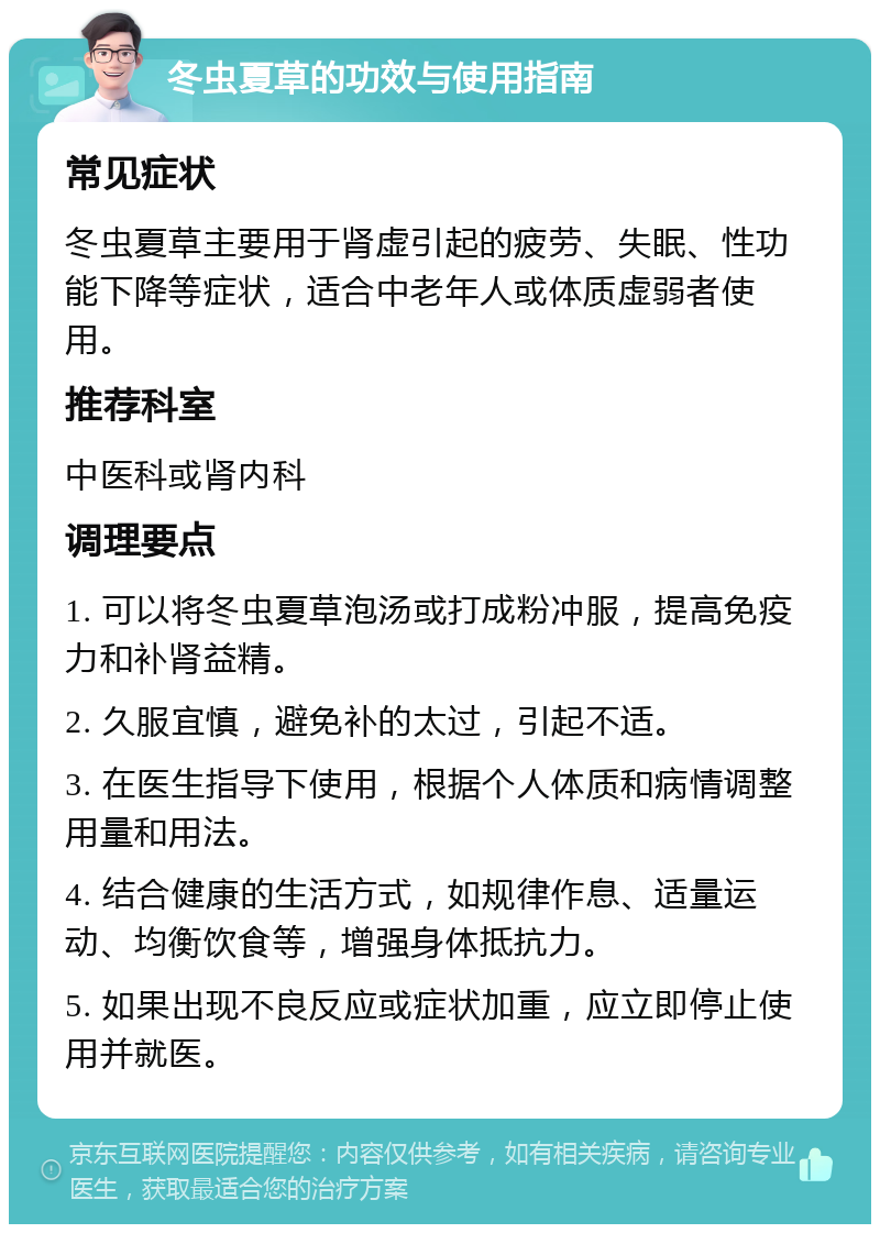 冬虫夏草的功效与使用指南 常见症状 冬虫夏草主要用于肾虚引起的疲劳、失眠、性功能下降等症状，适合中老年人或体质虚弱者使用。 推荐科室 中医科或肾内科 调理要点 1. 可以将冬虫夏草泡汤或打成粉冲服，提高免疫力和补肾益精。 2. 久服宜慎，避免补的太过，引起不适。 3. 在医生指导下使用，根据个人体质和病情调整用量和用法。 4. 结合健康的生活方式，如规律作息、适量运动、均衡饮食等，增强身体抵抗力。 5. 如果出现不良反应或症状加重，应立即停止使用并就医。