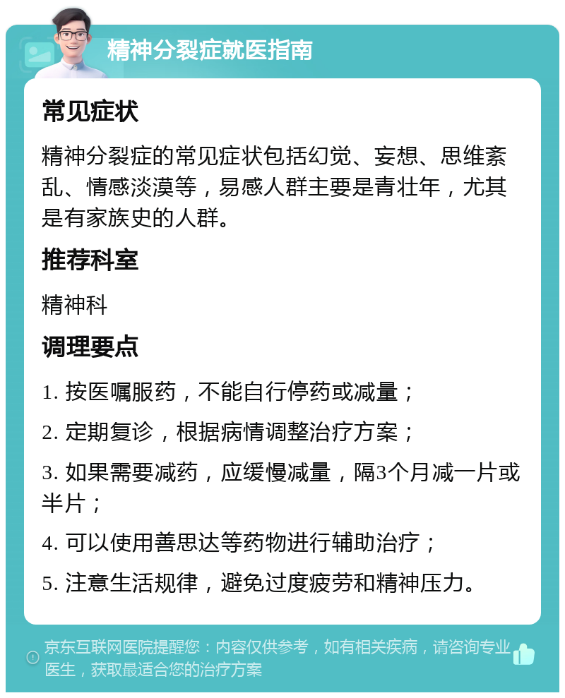 精神分裂症就医指南 常见症状 精神分裂症的常见症状包括幻觉、妄想、思维紊乱、情感淡漠等，易感人群主要是青壮年，尤其是有家族史的人群。 推荐科室 精神科 调理要点 1. 按医嘱服药，不能自行停药或减量； 2. 定期复诊，根据病情调整治疗方案； 3. 如果需要减药，应缓慢减量，隔3个月减一片或半片； 4. 可以使用善思达等药物进行辅助治疗； 5. 注意生活规律，避免过度疲劳和精神压力。