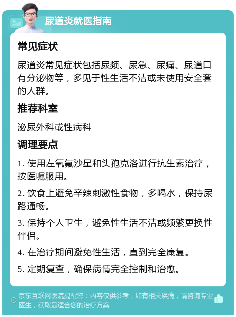 尿道炎就医指南 常见症状 尿道炎常见症状包括尿频、尿急、尿痛、尿道口有分泌物等，多见于性生活不洁或未使用安全套的人群。 推荐科室 泌尿外科或性病科 调理要点 1. 使用左氧氟沙星和头孢克洛进行抗生素治疗，按医嘱服用。 2. 饮食上避免辛辣刺激性食物，多喝水，保持尿路通畅。 3. 保持个人卫生，避免性生活不洁或频繁更换性伴侣。 4. 在治疗期间避免性生活，直到完全康复。 5. 定期复查，确保病情完全控制和治愈。