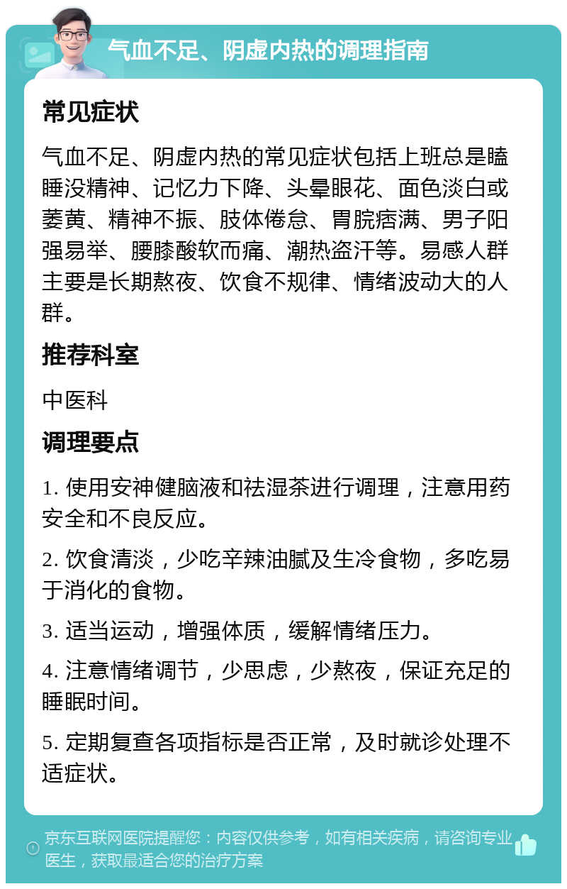 气血不足、阴虚内热的调理指南 常见症状 气血不足、阴虚内热的常见症状包括上班总是瞌睡没精神、记忆力下降、头晕眼花、面色淡白或萎黄、精神不振、肢体倦怠、胃脘痞满、男子阳强易举、腰膝酸软而痛、潮热盗汗等。易感人群主要是长期熬夜、饮食不规律、情绪波动大的人群。 推荐科室 中医科 调理要点 1. 使用安神健脑液和祛湿茶进行调理，注意用药安全和不良反应。 2. 饮食清淡，少吃辛辣油腻及生冷食物，多吃易于消化的食物。 3. 适当运动，增强体质，缓解情绪压力。 4. 注意情绪调节，少思虑，少熬夜，保证充足的睡眠时间。 5. 定期复查各项指标是否正常，及时就诊处理不适症状。