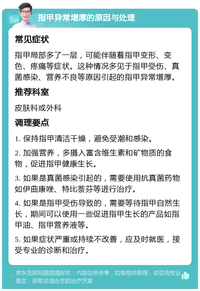 指甲异常增厚的原因与处理 常见症状 指甲局部多了一层，可能伴随着指甲变形、变色、疼痛等症状。这种情况多见于指甲受伤、真菌感染、营养不良等原因引起的指甲异常增厚。 推荐科室 皮肤科或外科 调理要点 1. 保持指甲清洁干燥，避免受潮和感染。 2. 加强营养，多摄入富含维生素和矿物质的食物，促进指甲健康生长。 3. 如果是真菌感染引起的，需要使用抗真菌药物如伊曲康唑、特比萘芬等进行治疗。 4. 如果是指甲受伤导致的，需要等待指甲自然生长，期间可以使用一些促进指甲生长的产品如指甲油、指甲营养液等。 5. 如果症状严重或持续不改善，应及时就医，接受专业的诊断和治疗。