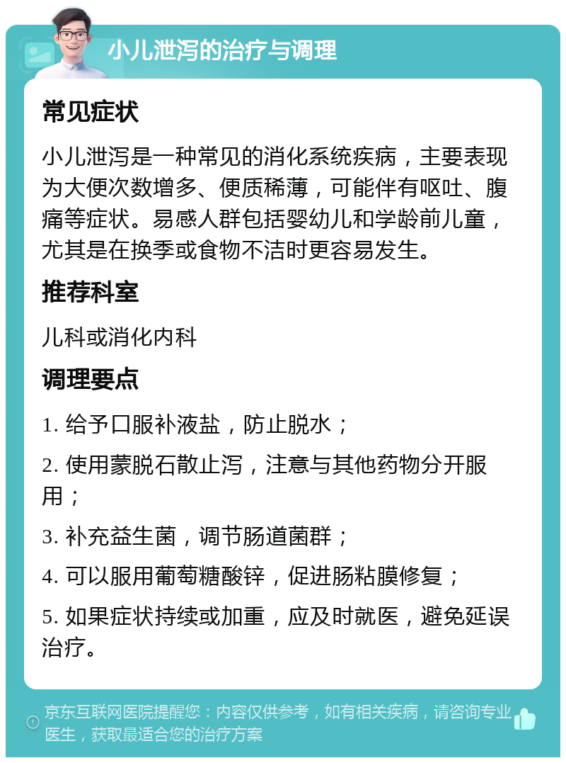 小儿泄泻的治疗与调理 常见症状 小儿泄泻是一种常见的消化系统疾病，主要表现为大便次数增多、便质稀薄，可能伴有呕吐、腹痛等症状。易感人群包括婴幼儿和学龄前儿童，尤其是在换季或食物不洁时更容易发生。 推荐科室 儿科或消化内科 调理要点 1. 给予口服补液盐，防止脱水； 2. 使用蒙脱石散止泻，注意与其他药物分开服用； 3. 补充益生菌，调节肠道菌群； 4. 可以服用葡萄糖酸锌，促进肠粘膜修复； 5. 如果症状持续或加重，应及时就医，避免延误治疗。