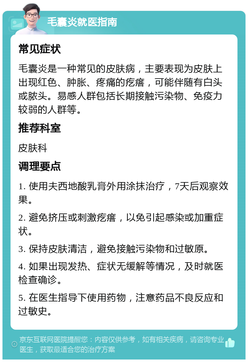 毛囊炎就医指南 常见症状 毛囊炎是一种常见的皮肤病，主要表现为皮肤上出现红色、肿胀、疼痛的疙瘩，可能伴随有白头或脓头。易感人群包括长期接触污染物、免疫力较弱的人群等。 推荐科室 皮肤科 调理要点 1. 使用夫西地酸乳膏外用涂抹治疗，7天后观察效果。 2. 避免挤压或刺激疙瘩，以免引起感染或加重症状。 3. 保持皮肤清洁，避免接触污染物和过敏原。 4. 如果出现发热、症状无缓解等情况，及时就医检查确诊。 5. 在医生指导下使用药物，注意药品不良反应和过敏史。