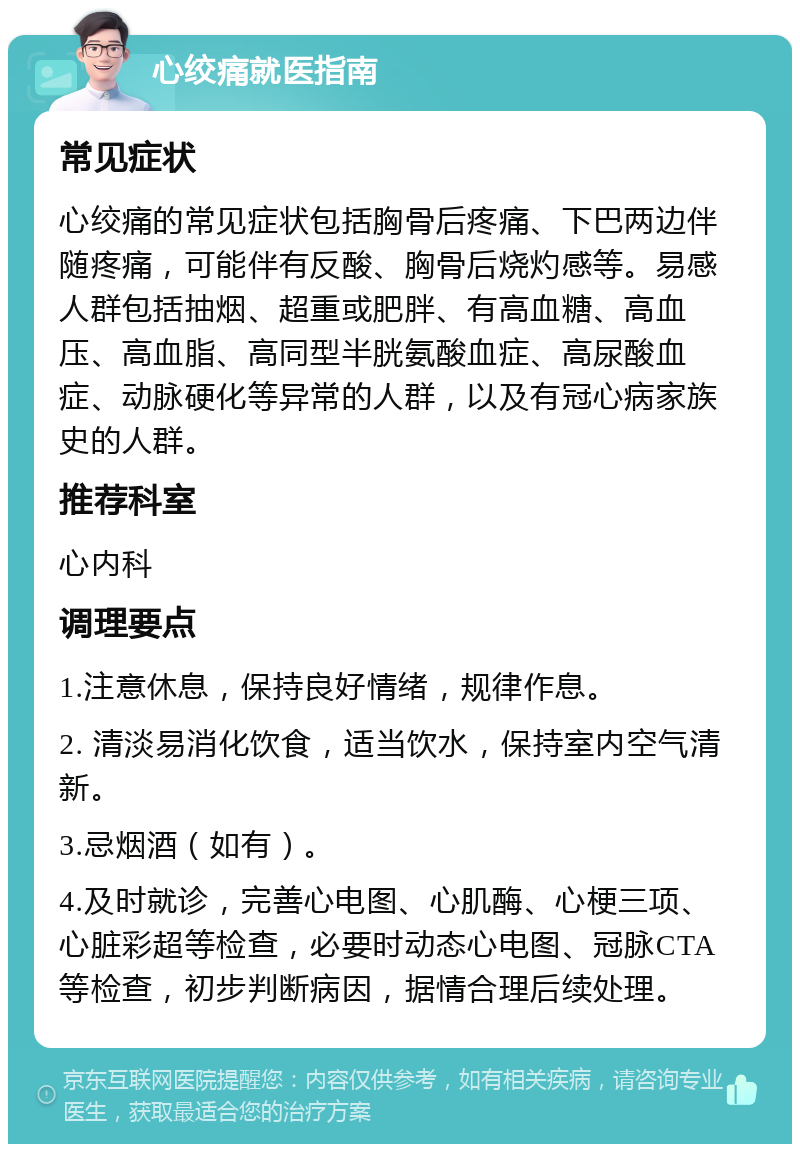 心绞痛就医指南 常见症状 心绞痛的常见症状包括胸骨后疼痛、下巴两边伴随疼痛，可能伴有反酸、胸骨后烧灼感等。易感人群包括抽烟、超重或肥胖、有高血糖、高血压、高血脂、高同型半胱氨酸血症、高尿酸血症、动脉硬化等异常的人群，以及有冠心病家族史的人群。 推荐科室 心内科 调理要点 1.注意休息，保持良好情绪，规律作息。 2. 清淡易消化饮食，适当饮水，保持室内空气清新。 3.忌烟酒（如有）。 4.及时就诊，完善心电图、心肌酶、心梗三项、心脏彩超等检查，必要时动态心电图、冠脉CTA等检查，初步判断病因，据情合理后续处理。