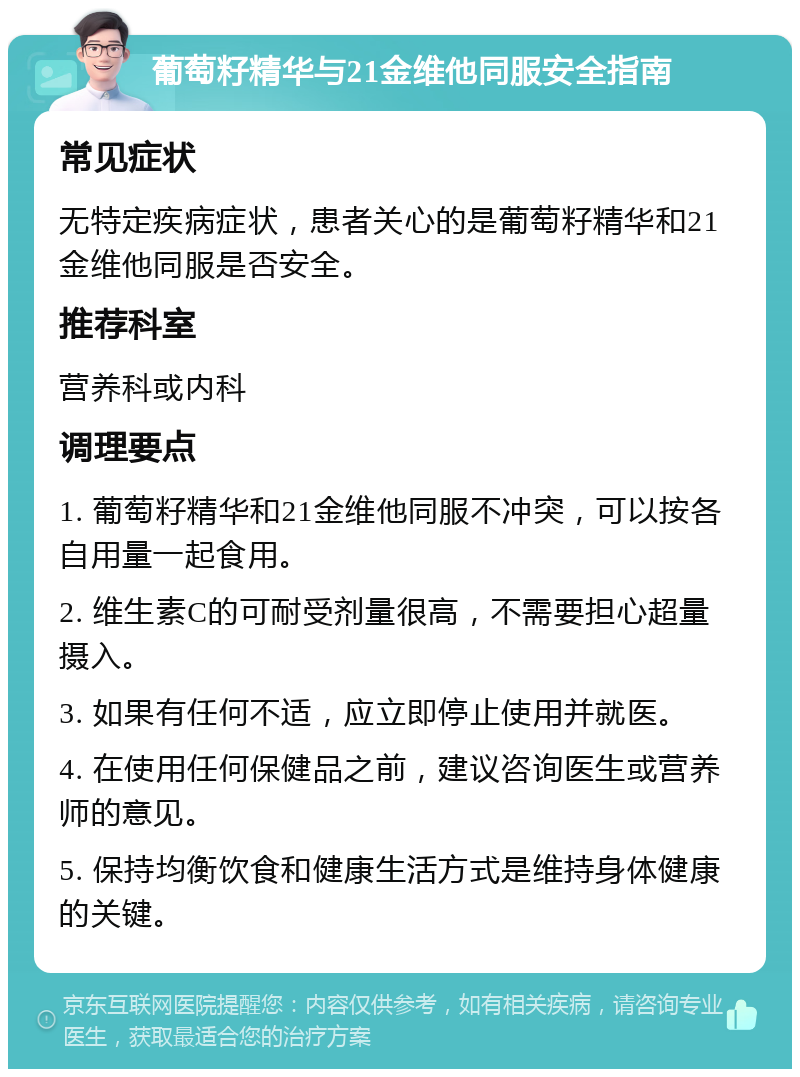 葡萄籽精华与21金维他同服安全指南 常见症状 无特定疾病症状，患者关心的是葡萄籽精华和21金维他同服是否安全。 推荐科室 营养科或内科 调理要点 1. 葡萄籽精华和21金维他同服不冲突，可以按各自用量一起食用。 2. 维生素C的可耐受剂量很高，不需要担心超量摄入。 3. 如果有任何不适，应立即停止使用并就医。 4. 在使用任何保健品之前，建议咨询医生或营养师的意见。 5. 保持均衡饮食和健康生活方式是维持身体健康的关键。