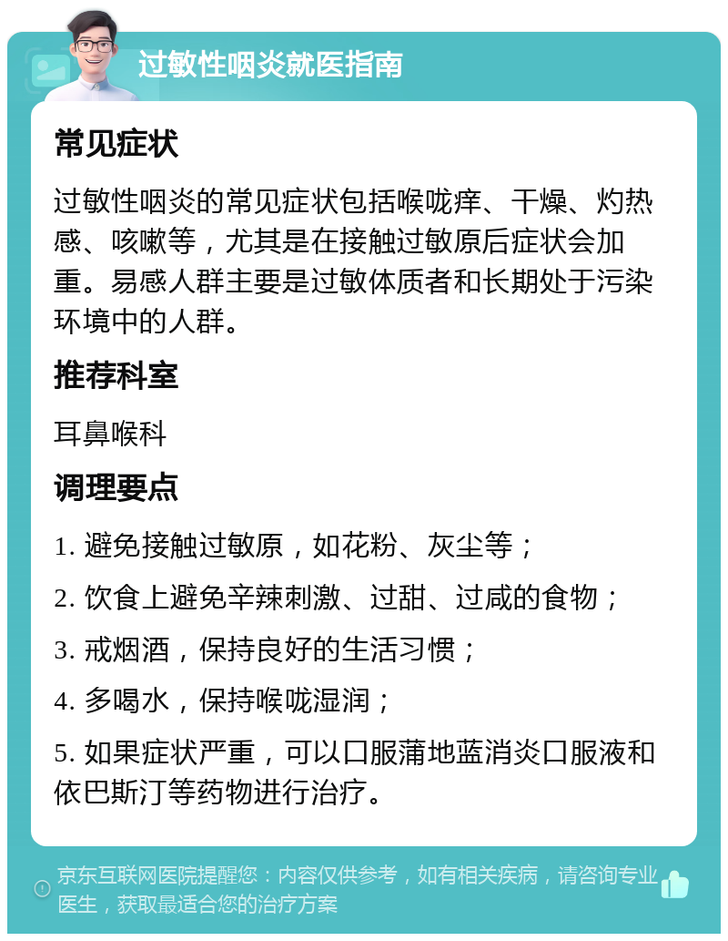 过敏性咽炎就医指南 常见症状 过敏性咽炎的常见症状包括喉咙痒、干燥、灼热感、咳嗽等，尤其是在接触过敏原后症状会加重。易感人群主要是过敏体质者和长期处于污染环境中的人群。 推荐科室 耳鼻喉科 调理要点 1. 避免接触过敏原，如花粉、灰尘等； 2. 饮食上避免辛辣刺激、过甜、过咸的食物； 3. 戒烟酒，保持良好的生活习惯； 4. 多喝水，保持喉咙湿润； 5. 如果症状严重，可以口服蒲地蓝消炎口服液和依巴斯汀等药物进行治疗。