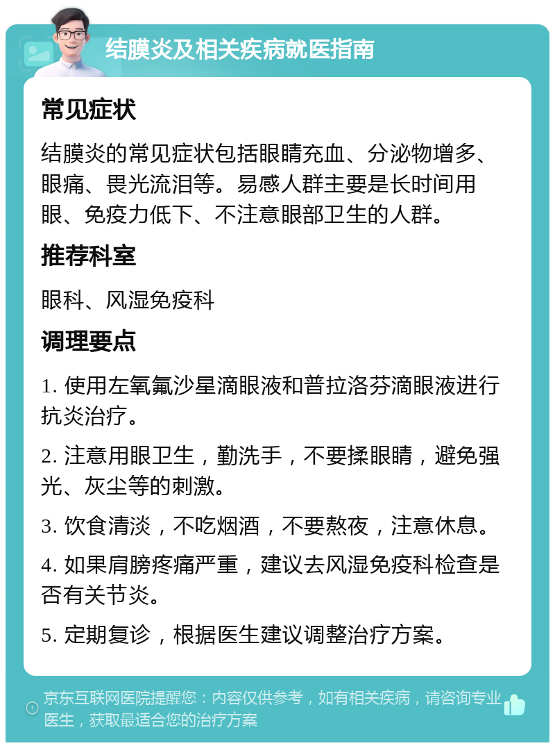 结膜炎及相关疾病就医指南 常见症状 结膜炎的常见症状包括眼睛充血、分泌物增多、眼痛、畏光流泪等。易感人群主要是长时间用眼、免疫力低下、不注意眼部卫生的人群。 推荐科室 眼科、风湿免疫科 调理要点 1. 使用左氧氟沙星滴眼液和普拉洛芬滴眼液进行抗炎治疗。 2. 注意用眼卫生，勤洗手，不要揉眼睛，避免强光、灰尘等的刺激。 3. 饮食清淡，不吃烟酒，不要熬夜，注意休息。 4. 如果肩膀疼痛严重，建议去风湿免疫科检查是否有关节炎。 5. 定期复诊，根据医生建议调整治疗方案。