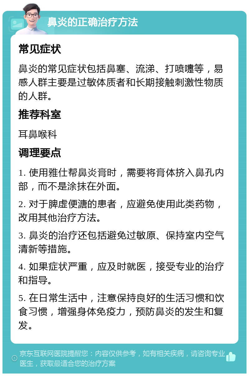 鼻炎的正确治疗方法 常见症状 鼻炎的常见症状包括鼻塞、流涕、打喷嚏等，易感人群主要是过敏体质者和长期接触刺激性物质的人群。 推荐科室 耳鼻喉科 调理要点 1. 使用雅仕帮鼻炎膏时，需要将膏体挤入鼻孔内部，而不是涂抹在外面。 2. 对于脾虚便溏的患者，应避免使用此类药物，改用其他治疗方法。 3. 鼻炎的治疗还包括避免过敏原、保持室内空气清新等措施。 4. 如果症状严重，应及时就医，接受专业的治疗和指导。 5. 在日常生活中，注意保持良好的生活习惯和饮食习惯，增强身体免疫力，预防鼻炎的发生和复发。