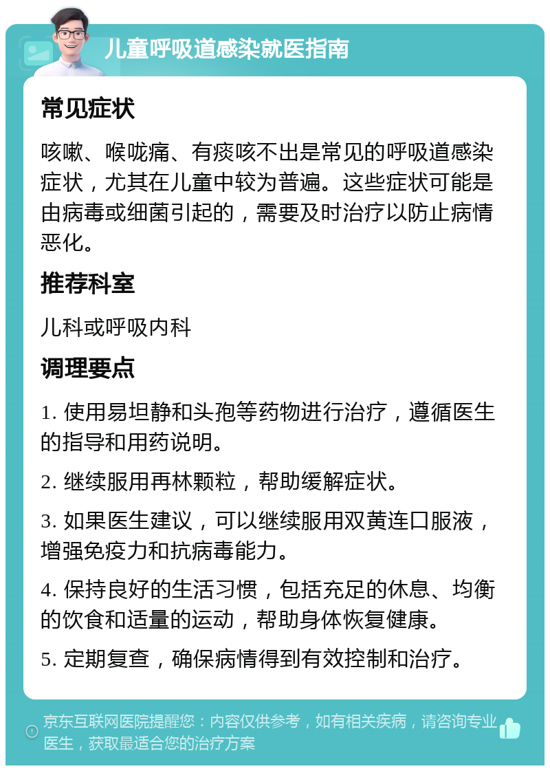 儿童呼吸道感染就医指南 常见症状 咳嗽、喉咙痛、有痰咳不出是常见的呼吸道感染症状，尤其在儿童中较为普遍。这些症状可能是由病毒或细菌引起的，需要及时治疗以防止病情恶化。 推荐科室 儿科或呼吸内科 调理要点 1. 使用易坦静和头孢等药物进行治疗，遵循医生的指导和用药说明。 2. 继续服用再林颗粒，帮助缓解症状。 3. 如果医生建议，可以继续服用双黄连口服液，增强免疫力和抗病毒能力。 4. 保持良好的生活习惯，包括充足的休息、均衡的饮食和适量的运动，帮助身体恢复健康。 5. 定期复查，确保病情得到有效控制和治疗。