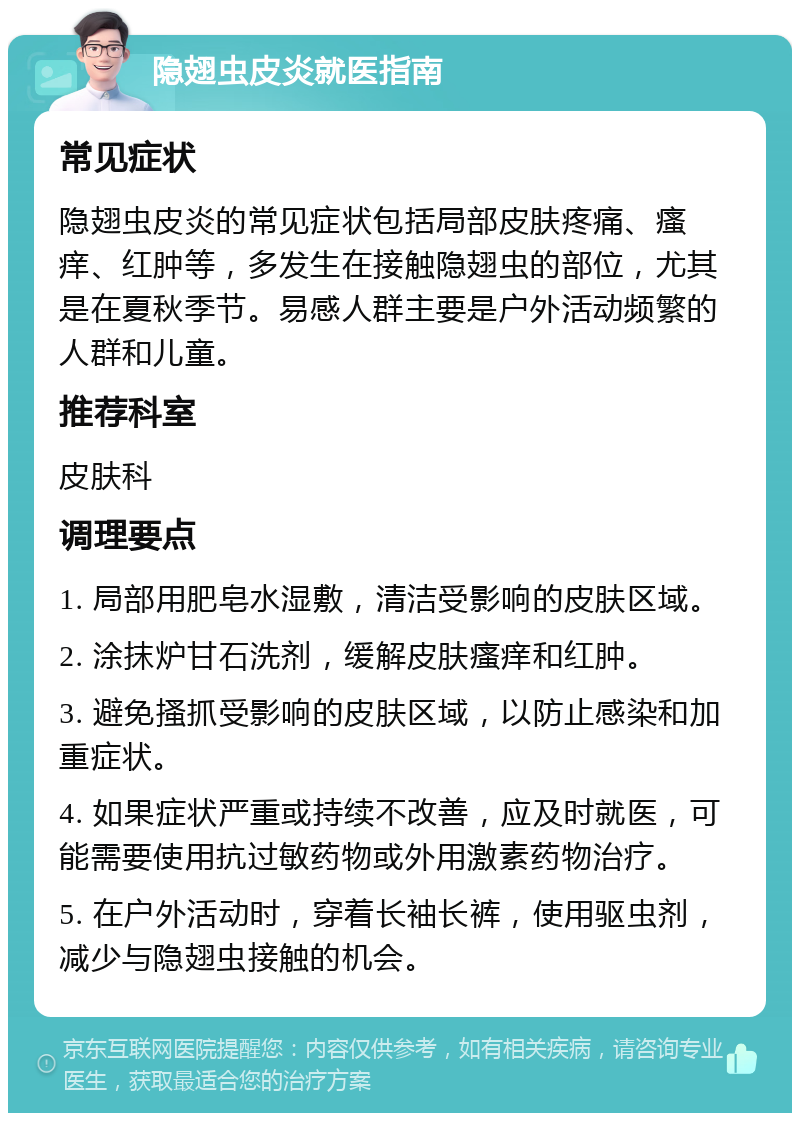 隐翅虫皮炎就医指南 常见症状 隐翅虫皮炎的常见症状包括局部皮肤疼痛、瘙痒、红肿等，多发生在接触隐翅虫的部位，尤其是在夏秋季节。易感人群主要是户外活动频繁的人群和儿童。 推荐科室 皮肤科 调理要点 1. 局部用肥皂水湿敷，清洁受影响的皮肤区域。 2. 涂抹炉甘石洗剂，缓解皮肤瘙痒和红肿。 3. 避免搔抓受影响的皮肤区域，以防止感染和加重症状。 4. 如果症状严重或持续不改善，应及时就医，可能需要使用抗过敏药物或外用激素药物治疗。 5. 在户外活动时，穿着长袖长裤，使用驱虫剂，减少与隐翅虫接触的机会。