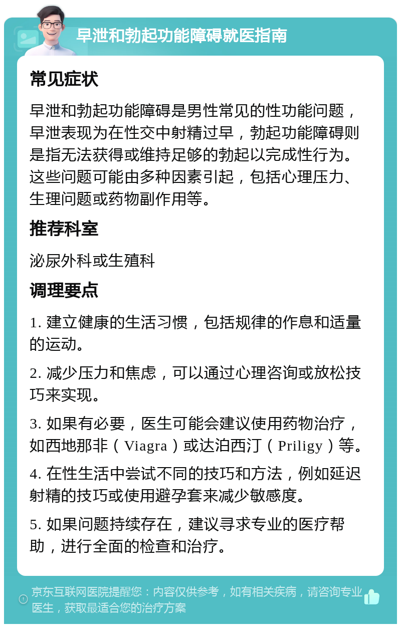 早泄和勃起功能障碍就医指南 常见症状 早泄和勃起功能障碍是男性常见的性功能问题，早泄表现为在性交中射精过早，勃起功能障碍则是指无法获得或维持足够的勃起以完成性行为。这些问题可能由多种因素引起，包括心理压力、生理问题或药物副作用等。 推荐科室 泌尿外科或生殖科 调理要点 1. 建立健康的生活习惯，包括规律的作息和适量的运动。 2. 减少压力和焦虑，可以通过心理咨询或放松技巧来实现。 3. 如果有必要，医生可能会建议使用药物治疗，如西地那非（Viagra）或达泊西汀（Priligy）等。 4. 在性生活中尝试不同的技巧和方法，例如延迟射精的技巧或使用避孕套来减少敏感度。 5. 如果问题持续存在，建议寻求专业的医疗帮助，进行全面的检查和治疗。