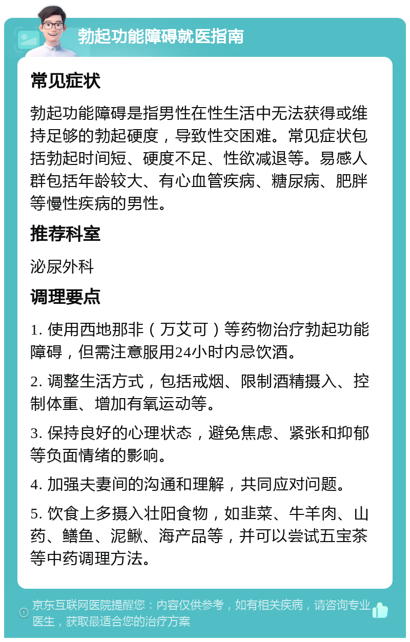 勃起功能障碍就医指南 常见症状 勃起功能障碍是指男性在性生活中无法获得或维持足够的勃起硬度，导致性交困难。常见症状包括勃起时间短、硬度不足、性欲减退等。易感人群包括年龄较大、有心血管疾病、糖尿病、肥胖等慢性疾病的男性。 推荐科室 泌尿外科 调理要点 1. 使用西地那非（万艾可）等药物治疗勃起功能障碍，但需注意服用24小时内忌饮酒。 2. 调整生活方式，包括戒烟、限制酒精摄入、控制体重、增加有氧运动等。 3. 保持良好的心理状态，避免焦虑、紧张和抑郁等负面情绪的影响。 4. 加强夫妻间的沟通和理解，共同应对问题。 5. 饮食上多摄入壮阳食物，如韭菜、牛羊肉、山药、鳝鱼、泥鳅、海产品等，并可以尝试五宝茶等中药调理方法。