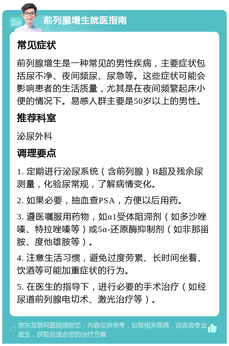 前列腺增生就医指南 常见症状 前列腺增生是一种常见的男性疾病，主要症状包括尿不净、夜间频尿、尿急等。这些症状可能会影响患者的生活质量，尤其是在夜间频繁起床小便的情况下。易感人群主要是50岁以上的男性。 推荐科室 泌尿外科 调理要点 1. 定期进行泌尿系统（含前列腺）B超及残余尿测量，化验尿常规，了解病情变化。 2. 如果必要，抽血查PSA，方便以后用药。 3. 遵医嘱服用药物，如α1受体阻滞剂（如多沙唑嗪、特拉唑嗪等）或5α-还原酶抑制剂（如非那甾胺、度他雄胺等）。 4. 注意生活习惯，避免过度劳累、长时间坐着、饮酒等可能加重症状的行为。 5. 在医生的指导下，进行必要的手术治疗（如经尿道前列腺电切术、激光治疗等）。