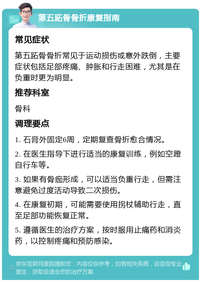 第五跖骨骨折康复指南 常见症状 第五跖骨骨折常见于运动损伤或意外跌倒，主要症状包括足部疼痛、肿胀和行走困难，尤其是在负重时更为明显。 推荐科室 骨科 调理要点 1. 石膏外固定6周，定期复查骨折愈合情况。 2. 在医生指导下进行适当的康复训练，例如空蹬自行车等。 3. 如果有骨痂形成，可以适当负重行走，但需注意避免过度活动导致二次损伤。 4. 在康复初期，可能需要使用拐杖辅助行走，直至足部功能恢复正常。 5. 遵循医生的治疗方案，按时服用止痛药和消炎药，以控制疼痛和预防感染。