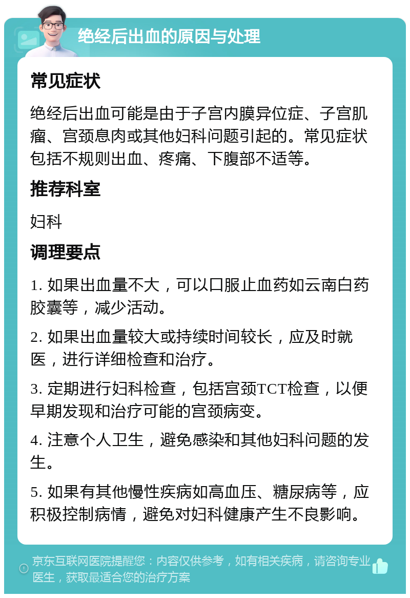 绝经后出血的原因与处理 常见症状 绝经后出血可能是由于子宫内膜异位症、子宫肌瘤、宫颈息肉或其他妇科问题引起的。常见症状包括不规则出血、疼痛、下腹部不适等。 推荐科室 妇科 调理要点 1. 如果出血量不大，可以口服止血药如云南白药胶囊等，减少活动。 2. 如果出血量较大或持续时间较长，应及时就医，进行详细检查和治疗。 3. 定期进行妇科检查，包括宫颈TCT检查，以便早期发现和治疗可能的宫颈病变。 4. 注意个人卫生，避免感染和其他妇科问题的发生。 5. 如果有其他慢性疾病如高血压、糖尿病等，应积极控制病情，避免对妇科健康产生不良影响。