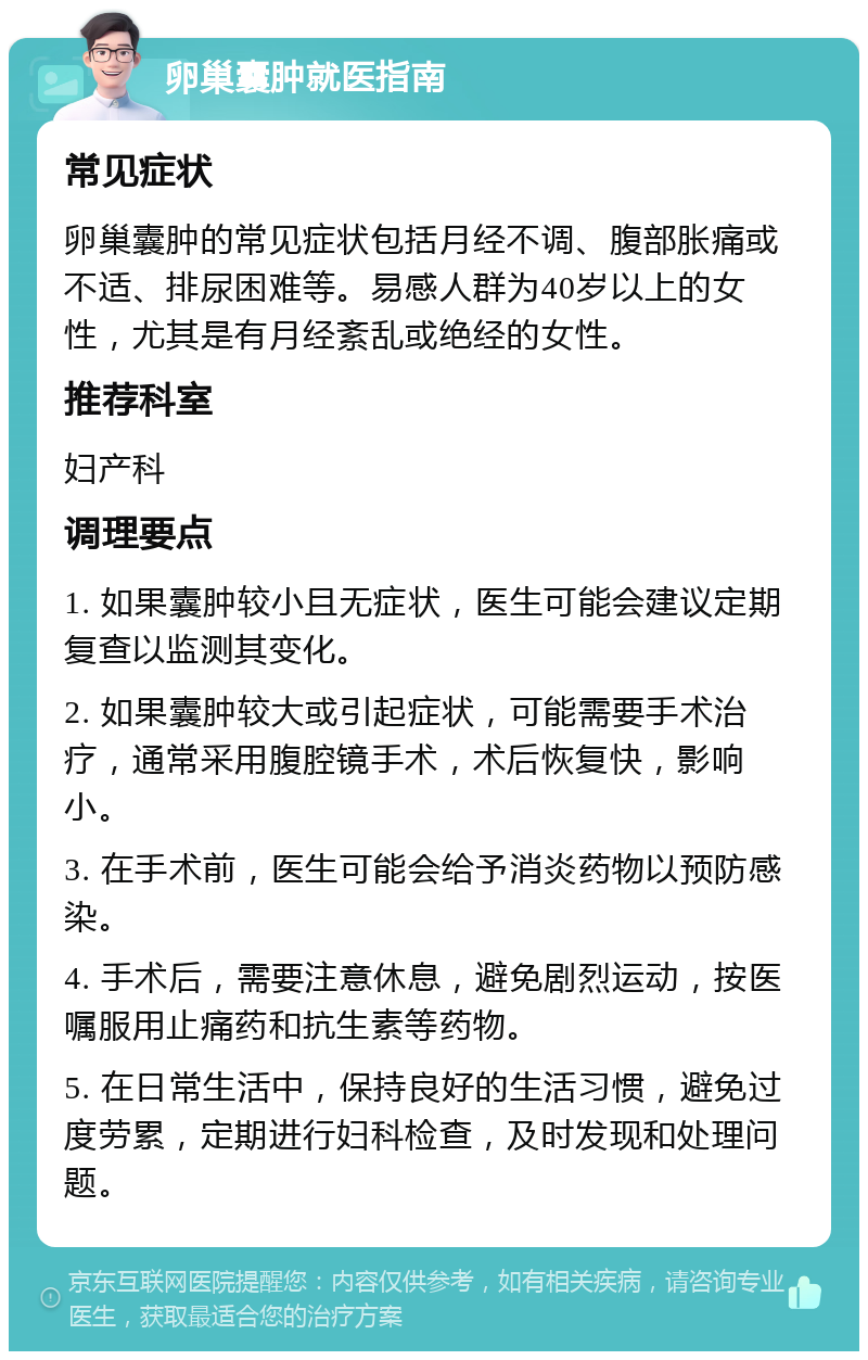 卵巢囊肿就医指南 常见症状 卵巢囊肿的常见症状包括月经不调、腹部胀痛或不适、排尿困难等。易感人群为40岁以上的女性，尤其是有月经紊乱或绝经的女性。 推荐科室 妇产科 调理要点 1. 如果囊肿较小且无症状，医生可能会建议定期复查以监测其变化。 2. 如果囊肿较大或引起症状，可能需要手术治疗，通常采用腹腔镜手术，术后恢复快，影响小。 3. 在手术前，医生可能会给予消炎药物以预防感染。 4. 手术后，需要注意休息，避免剧烈运动，按医嘱服用止痛药和抗生素等药物。 5. 在日常生活中，保持良好的生活习惯，避免过度劳累，定期进行妇科检查，及时发现和处理问题。