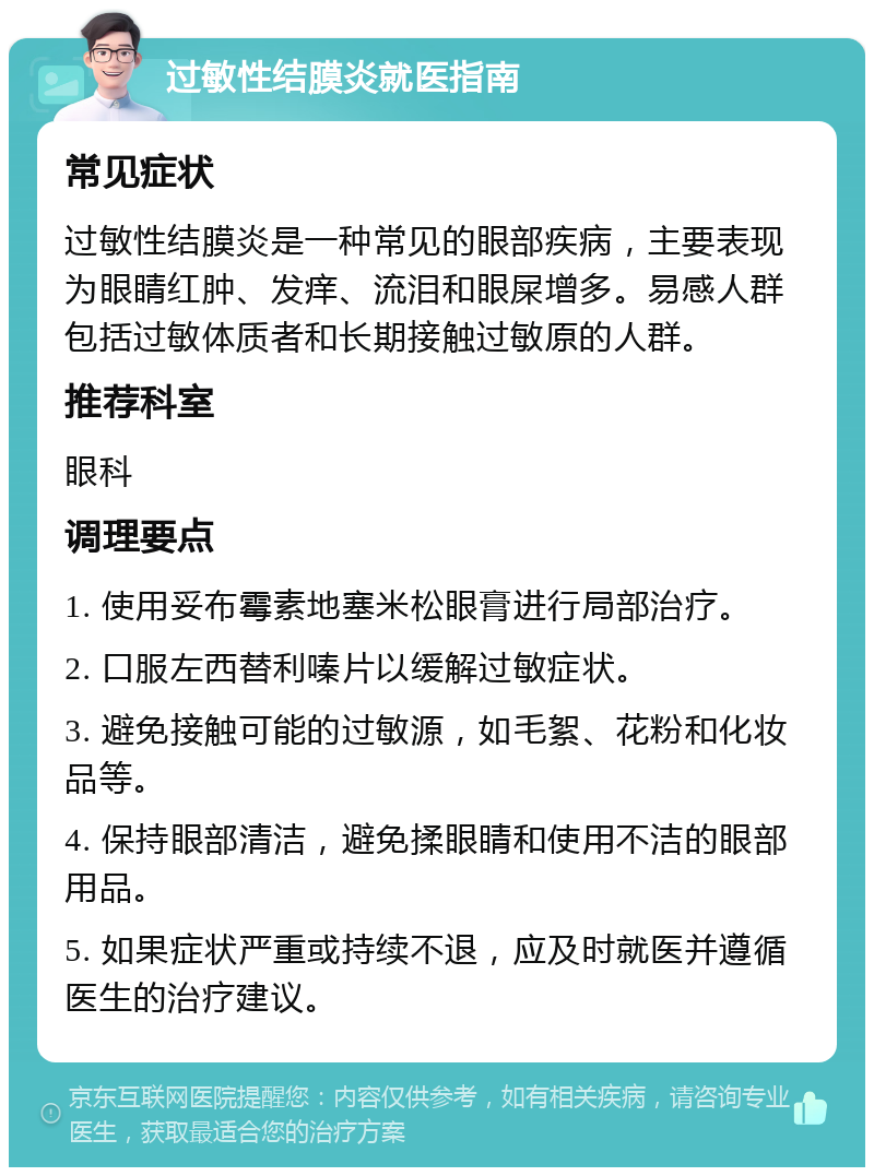 过敏性结膜炎就医指南 常见症状 过敏性结膜炎是一种常见的眼部疾病，主要表现为眼睛红肿、发痒、流泪和眼屎增多。易感人群包括过敏体质者和长期接触过敏原的人群。 推荐科室 眼科 调理要点 1. 使用妥布霉素地塞米松眼膏进行局部治疗。 2. 口服左西替利嗪片以缓解过敏症状。 3. 避免接触可能的过敏源，如毛絮、花粉和化妆品等。 4. 保持眼部清洁，避免揉眼睛和使用不洁的眼部用品。 5. 如果症状严重或持续不退，应及时就医并遵循医生的治疗建议。