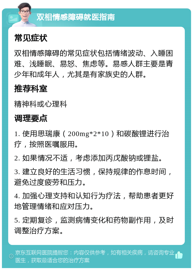 双相情感障碍就医指南 常见症状 双相情感障碍的常见症状包括情绪波动、入睡困难、浅睡眠、易怒、焦虑等。易感人群主要是青少年和成年人，尤其是有家族史的人群。 推荐科室 精神科或心理科 调理要点 1. 使用思瑞康（200mg*2*10）和碳酸锂进行治疗，按照医嘱服用。 2. 如果情况不适，考虑添加丙戊酸钠或锂盐。 3. 建立良好的生活习惯，保持规律的作息时间，避免过度疲劳和压力。 4. 加强心理支持和认知行为疗法，帮助患者更好地管理情绪和应对压力。 5. 定期复诊，监测病情变化和药物副作用，及时调整治疗方案。