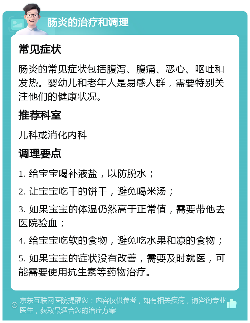 肠炎的治疗和调理 常见症状 肠炎的常见症状包括腹泻、腹痛、恶心、呕吐和发热。婴幼儿和老年人是易感人群，需要特别关注他们的健康状况。 推荐科室 儿科或消化内科 调理要点 1. 给宝宝喝补液盐，以防脱水； 2. 让宝宝吃干的饼干，避免喝米汤； 3. 如果宝宝的体温仍然高于正常值，需要带他去医院验血； 4. 给宝宝吃软的食物，避免吃水果和凉的食物； 5. 如果宝宝的症状没有改善，需要及时就医，可能需要使用抗生素等药物治疗。