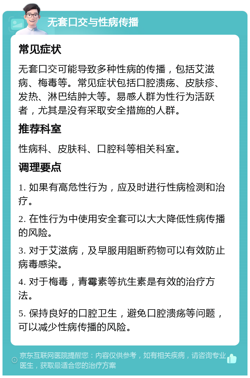 无套口交与性病传播 常见症状 无套口交可能导致多种性病的传播，包括艾滋病、梅毒等。常见症状包括口腔溃疡、皮肤疹、发热、淋巴结肿大等。易感人群为性行为活跃者，尤其是没有采取安全措施的人群。 推荐科室 性病科、皮肤科、口腔科等相关科室。 调理要点 1. 如果有高危性行为，应及时进行性病检测和治疗。 2. 在性行为中使用安全套可以大大降低性病传播的风险。 3. 对于艾滋病，及早服用阻断药物可以有效防止病毒感染。 4. 对于梅毒，青霉素等抗生素是有效的治疗方法。 5. 保持良好的口腔卫生，避免口腔溃疡等问题，可以减少性病传播的风险。