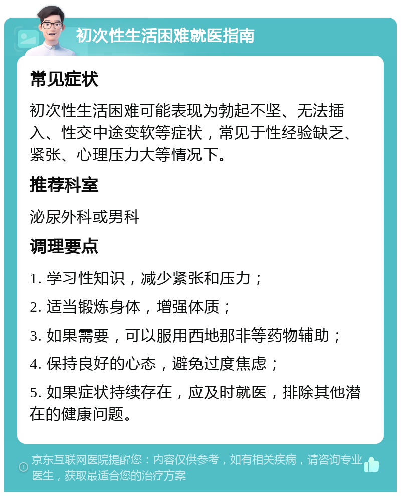 初次性生活困难就医指南 常见症状 初次性生活困难可能表现为勃起不坚、无法插入、性交中途变软等症状，常见于性经验缺乏、紧张、心理压力大等情况下。 推荐科室 泌尿外科或男科 调理要点 1. 学习性知识，减少紧张和压力； 2. 适当锻炼身体，增强体质； 3. 如果需要，可以服用西地那非等药物辅助； 4. 保持良好的心态，避免过度焦虑； 5. 如果症状持续存在，应及时就医，排除其他潜在的健康问题。