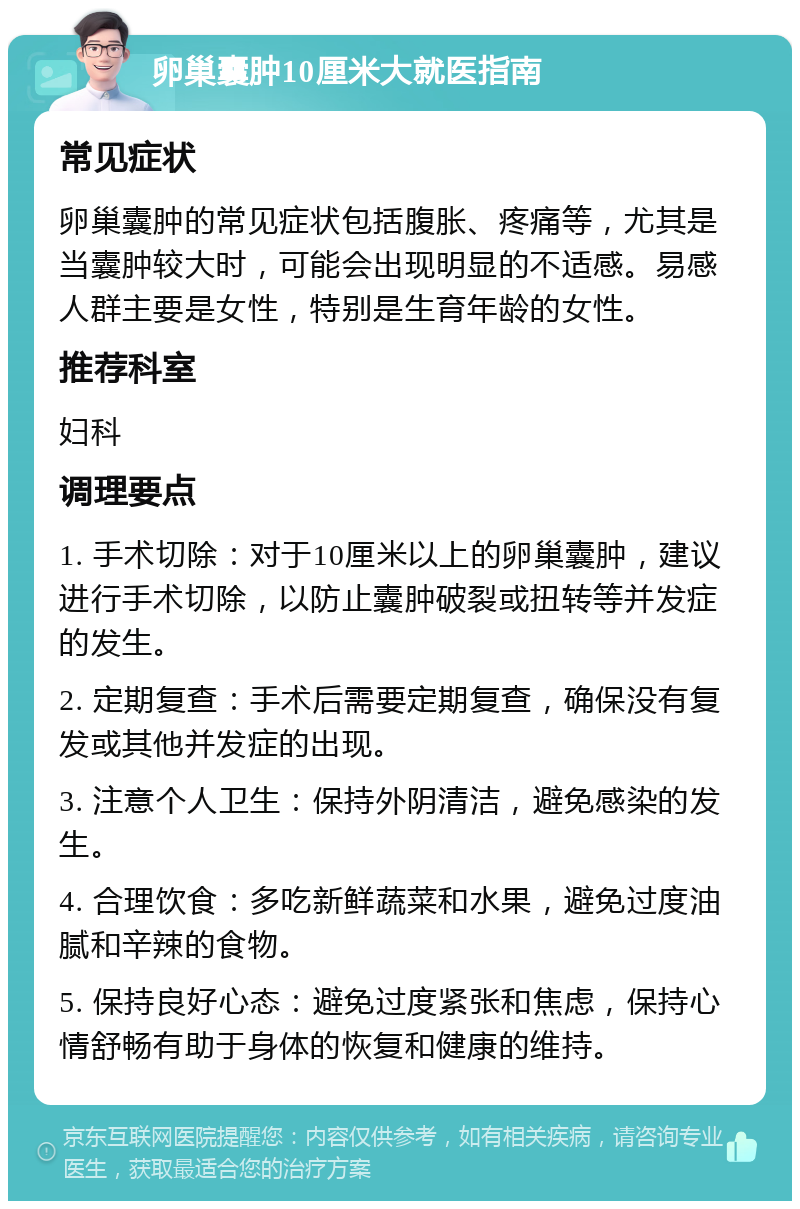 卵巢囊肿10厘米大就医指南 常见症状 卵巢囊肿的常见症状包括腹胀、疼痛等，尤其是当囊肿较大时，可能会出现明显的不适感。易感人群主要是女性，特别是生育年龄的女性。 推荐科室 妇科 调理要点 1. 手术切除：对于10厘米以上的卵巢囊肿，建议进行手术切除，以防止囊肿破裂或扭转等并发症的发生。 2. 定期复查：手术后需要定期复查，确保没有复发或其他并发症的出现。 3. 注意个人卫生：保持外阴清洁，避免感染的发生。 4. 合理饮食：多吃新鲜蔬菜和水果，避免过度油腻和辛辣的食物。 5. 保持良好心态：避免过度紧张和焦虑，保持心情舒畅有助于身体的恢复和健康的维持。