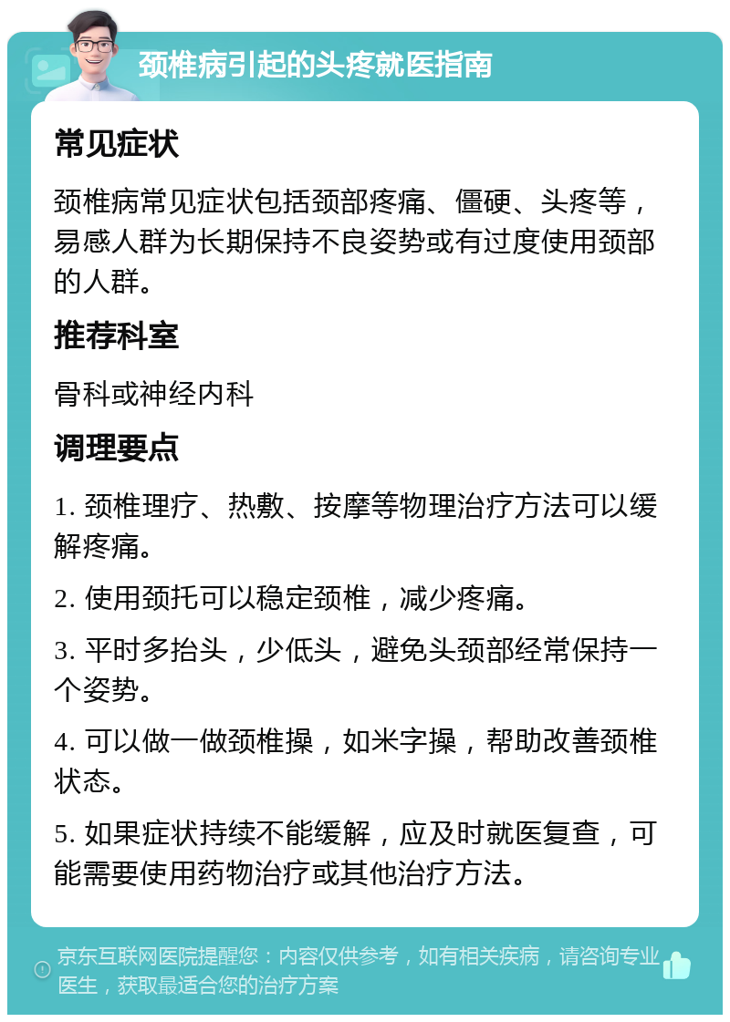 颈椎病引起的头疼就医指南 常见症状 颈椎病常见症状包括颈部疼痛、僵硬、头疼等，易感人群为长期保持不良姿势或有过度使用颈部的人群。 推荐科室 骨科或神经内科 调理要点 1. 颈椎理疗、热敷、按摩等物理治疗方法可以缓解疼痛。 2. 使用颈托可以稳定颈椎，减少疼痛。 3. 平时多抬头，少低头，避免头颈部经常保持一个姿势。 4. 可以做一做颈椎操，如米字操，帮助改善颈椎状态。 5. 如果症状持续不能缓解，应及时就医复查，可能需要使用药物治疗或其他治疗方法。