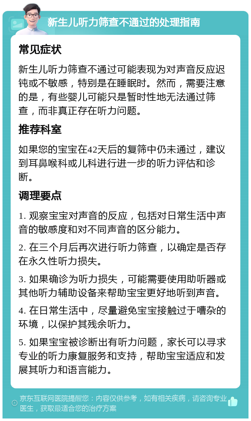 新生儿听力筛查不通过的处理指南 常见症状 新生儿听力筛查不通过可能表现为对声音反应迟钝或不敏感，特别是在睡眠时。然而，需要注意的是，有些婴儿可能只是暂时性地无法通过筛查，而非真正存在听力问题。 推荐科室 如果您的宝宝在42天后的复筛中仍未通过，建议到耳鼻喉科或儿科进行进一步的听力评估和诊断。 调理要点 1. 观察宝宝对声音的反应，包括对日常生活中声音的敏感度和对不同声音的区分能力。 2. 在三个月后再次进行听力筛查，以确定是否存在永久性听力损失。 3. 如果确诊为听力损失，可能需要使用助听器或其他听力辅助设备来帮助宝宝更好地听到声音。 4. 在日常生活中，尽量避免宝宝接触过于嘈杂的环境，以保护其残余听力。 5. 如果宝宝被诊断出有听力问题，家长可以寻求专业的听力康复服务和支持，帮助宝宝适应和发展其听力和语言能力。