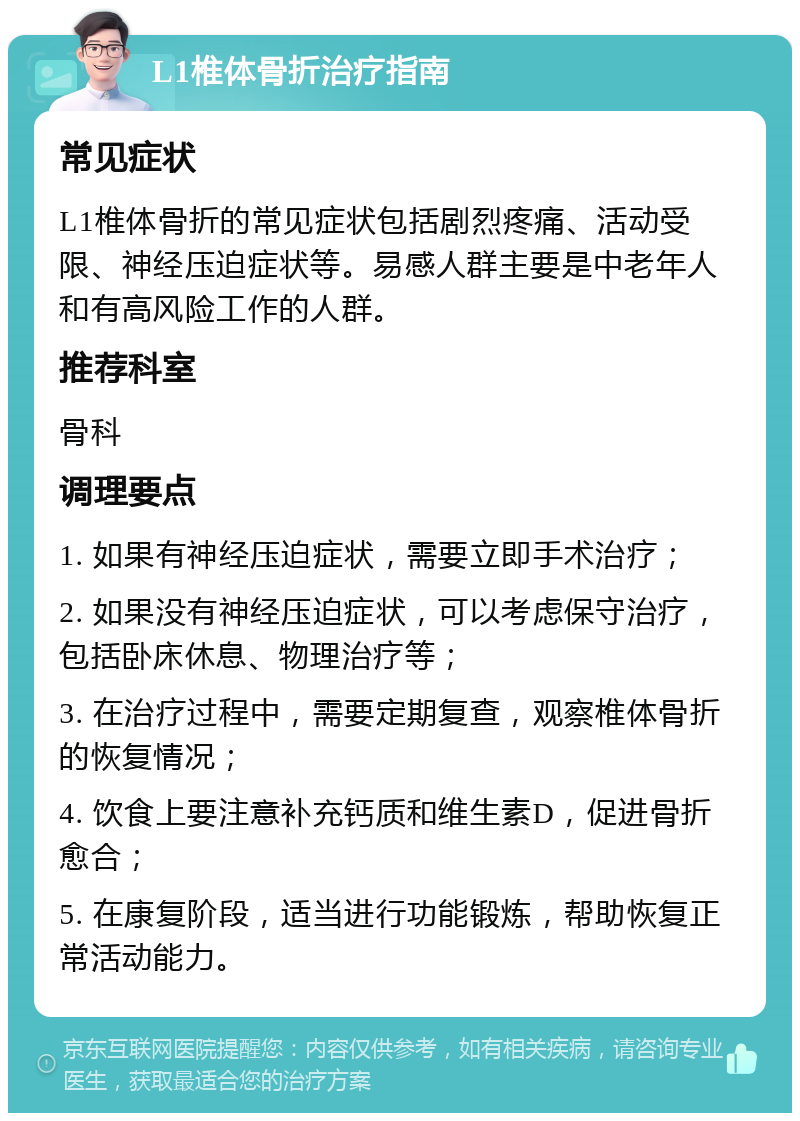 L1椎体骨折治疗指南 常见症状 L1椎体骨折的常见症状包括剧烈疼痛、活动受限、神经压迫症状等。易感人群主要是中老年人和有高风险工作的人群。 推荐科室 骨科 调理要点 1. 如果有神经压迫症状，需要立即手术治疗； 2. 如果没有神经压迫症状，可以考虑保守治疗，包括卧床休息、物理治疗等； 3. 在治疗过程中，需要定期复查，观察椎体骨折的恢复情况； 4. 饮食上要注意补充钙质和维生素D，促进骨折愈合； 5. 在康复阶段，适当进行功能锻炼，帮助恢复正常活动能力。