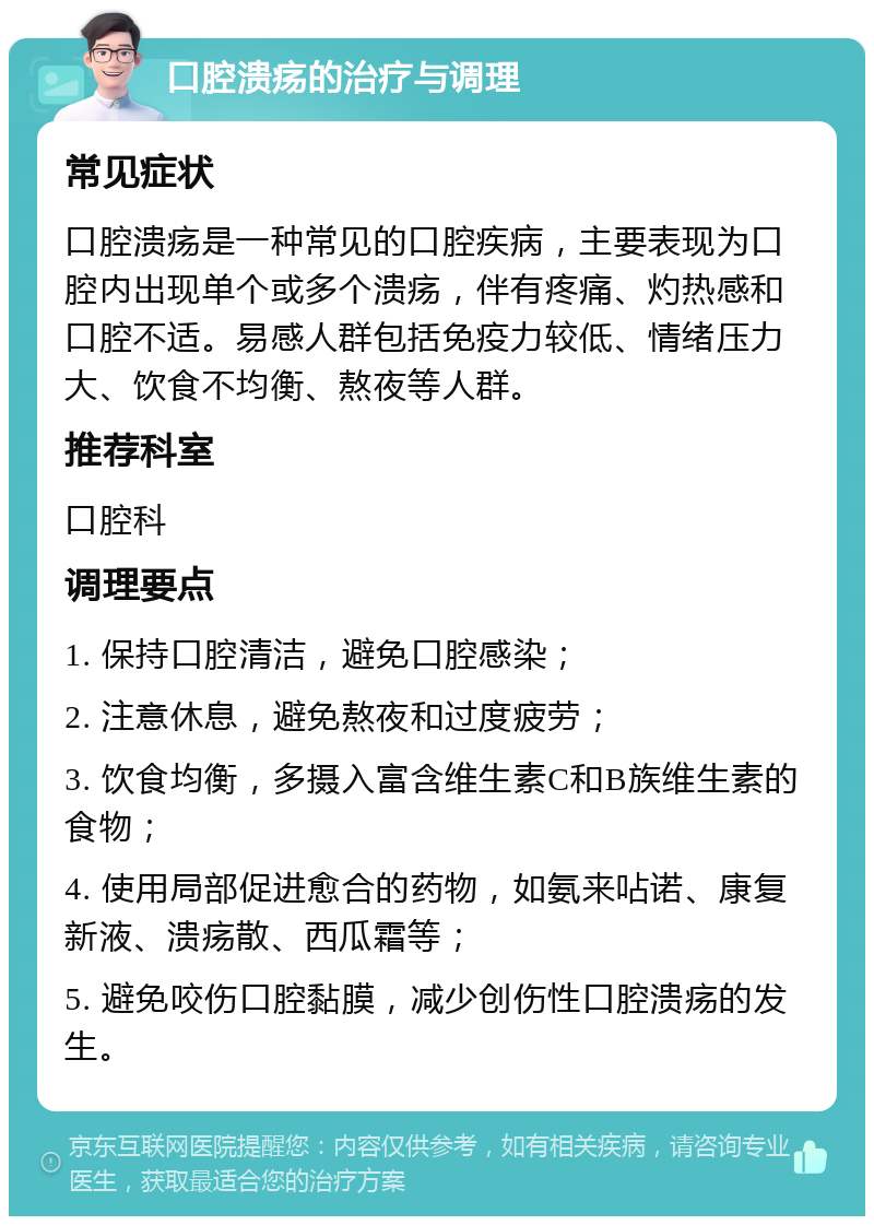 口腔溃疡的治疗与调理 常见症状 口腔溃疡是一种常见的口腔疾病，主要表现为口腔内出现单个或多个溃疡，伴有疼痛、灼热感和口腔不适。易感人群包括免疫力较低、情绪压力大、饮食不均衡、熬夜等人群。 推荐科室 口腔科 调理要点 1. 保持口腔清洁，避免口腔感染； 2. 注意休息，避免熬夜和过度疲劳； 3. 饮食均衡，多摄入富含维生素C和B族维生素的食物； 4. 使用局部促进愈合的药物，如氨来呫诺、康复新液、溃疡散、西瓜霜等； 5. 避免咬伤口腔黏膜，减少创伤性口腔溃疡的发生。