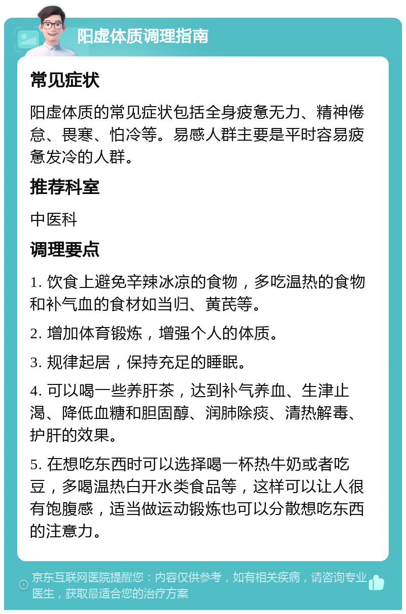 阳虚体质调理指南 常见症状 阳虚体质的常见症状包括全身疲惫无力、精神倦怠、畏寒、怕冷等。易感人群主要是平时容易疲惫发冷的人群。 推荐科室 中医科 调理要点 1. 饮食上避免辛辣冰凉的食物，多吃温热的食物和补气血的食材如当归、黄芪等。 2. 增加体育锻炼，增强个人的体质。 3. 规律起居，保持充足的睡眠。 4. 可以喝一些养肝茶，达到补气养血、生津止渴、降低血糖和胆固醇、润肺除痰、清热解毒、护肝的效果。 5. 在想吃东西时可以选择喝一杯热牛奶或者吃豆，多喝温热白开水类食品等，这样可以让人很有饱腹感，适当做运动锻炼也可以分散想吃东西的注意力。