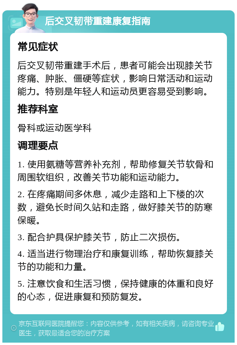 后交叉韧带重建康复指南 常见症状 后交叉韧带重建手术后，患者可能会出现膝关节疼痛、肿胀、僵硬等症状，影响日常活动和运动能力。特别是年轻人和运动员更容易受到影响。 推荐科室 骨科或运动医学科 调理要点 1. 使用氨糖等营养补充剂，帮助修复关节软骨和周围软组织，改善关节功能和运动能力。 2. 在疼痛期间多休息，减少走路和上下楼的次数，避免长时间久站和走路，做好膝关节的防寒保暖。 3. 配合护具保护膝关节，防止二次损伤。 4. 适当进行物理治疗和康复训练，帮助恢复膝关节的功能和力量。 5. 注意饮食和生活习惯，保持健康的体重和良好的心态，促进康复和预防复发。